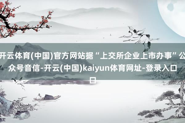 开云体育(中国)官方网站据“上交所企业上市办事”公众号音信-开云(中国)kaiyun体育网址-登录入口
