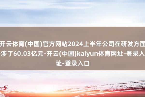 开云体育(中国)官方网站2024上半年公司在研发方面干涉了60.03亿元-开云(中国)kaiyun体育网址-登录入口