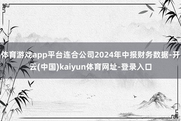体育游戏app平台连合公司2024年中报财务数据-开云(中国)kaiyun体育网址-登录入口