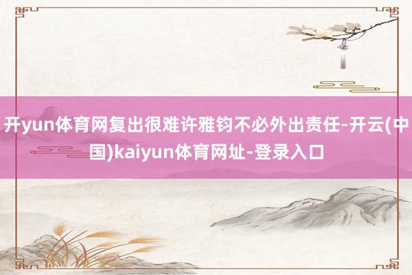 开yun体育网复出很难许雅钧不必外出责任-开云(中国)kaiyun体育网址-登录入口