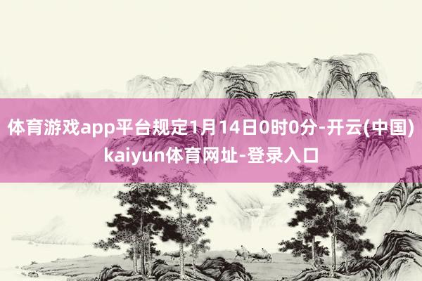 体育游戏app平台规定1月14日0时0分-开云(中国)kaiyun体育网址-登录入口