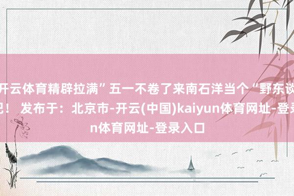 开云体育精辟拉满”五一不卷了来南石洋当个“野东谈主”吧！ 发布于：北京市-开云(中国)kaiyun体育网址-登录入口