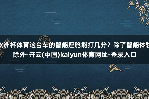 欧洲杯体育这台车的智能座舱能打几分？除了智能体验除外-开云(中国)kaiyun体育网址-登录入口