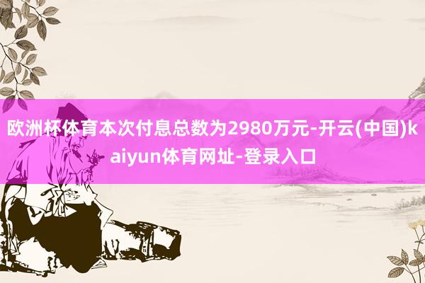 欧洲杯体育本次付息总数为2980万元-开云(中国)kaiyun体育网址-登录入口