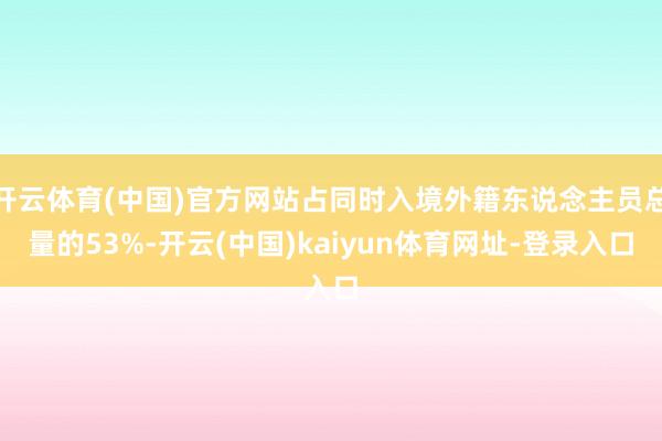 开云体育(中国)官方网站占同时入境外籍东说念主员总量的53%-开云(中国)kaiyun体育网址-登录入口