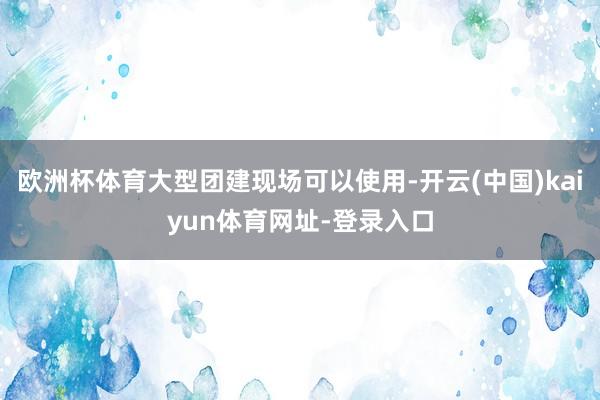 欧洲杯体育大型团建现场可以使用-开云(中国)kaiyun体育网址-登录入口