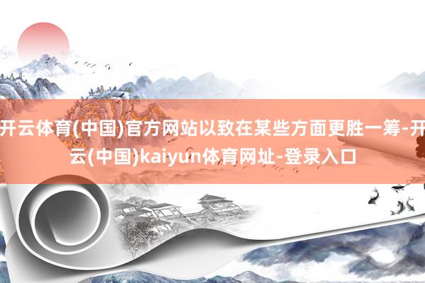 开云体育(中国)官方网站以致在某些方面更胜一筹-开云(中国)kaiyun体育网址-登录入口