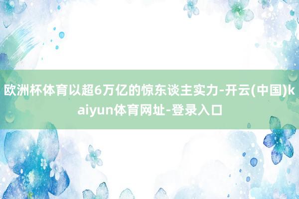 欧洲杯体育以超6万亿的惊东谈主实力-开云(中国)kaiyun体育网址-登录入口