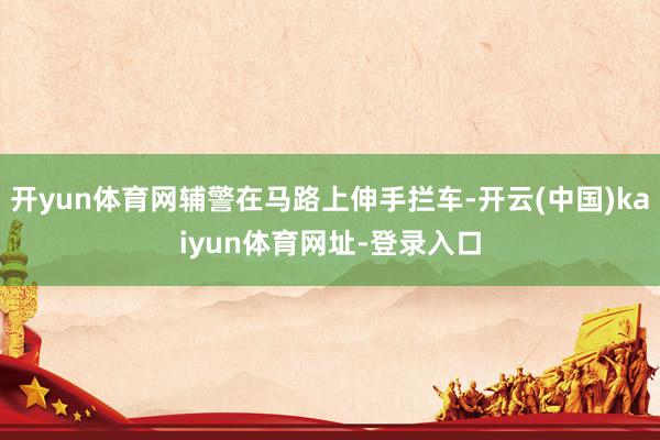 开yun体育网辅警在马路上伸手拦车-开云(中国)kaiyun体育网址-登录入口