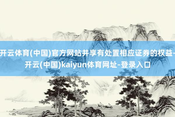 开云体育(中国)官方网站并享有处置相应证券的权益-开云(中国)kaiyun体育网址-登录入口