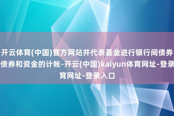 开云体育(中国)官方网站并代表基金进行银行间债券阛阓债券和资金的计帐-开云(中国)kaiyun体育网址-登录入口