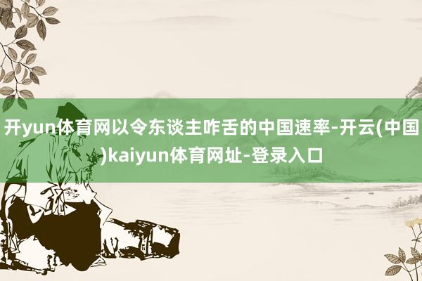 开yun体育网以令东谈主咋舌的中国速率-开云(中国)kaiyun体育网址-登录入口