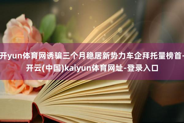 开yun体育网诱骗三个月稳居新势力车企拜托量榜首-开云(中国)kaiyun体育网址-登录入口