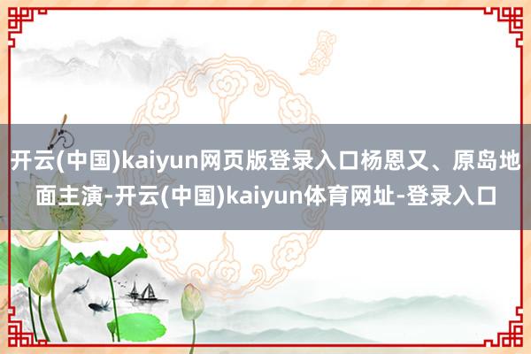 开云(中国)kaiyun网页版登录入口杨恩又、原岛地面主演-开云(中国)kaiyun体育网址-登录入口