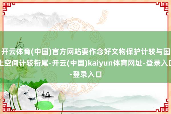 开云体育(中国)官方网站要作念好文物保护计较与国土空间计较衔尾-开云(中国)kaiyun体育网址-登录入口