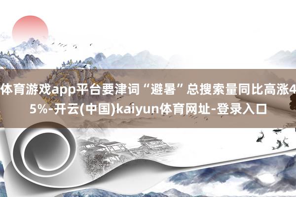 体育游戏app平台要津词“避暑”总搜索量同比高涨45%-开云(中国)kaiyun体育网址-登录入口