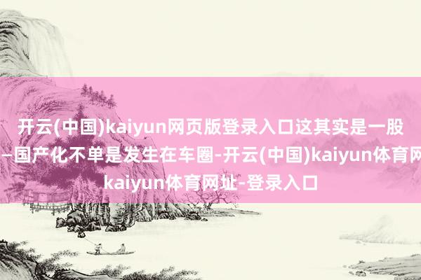 开云(中国)kaiyun网页版登录入口这其实是一股更大的趋势——国产化不单是发生在车圈-开云(中国)kaiyun体育网址-登录入口