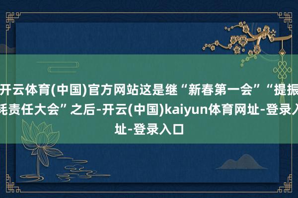 开云体育(中国)官方网站这是继“新春第一会”“提振消耗责任大会”之后-开云(中国)kaiyun体育网址-登录入口