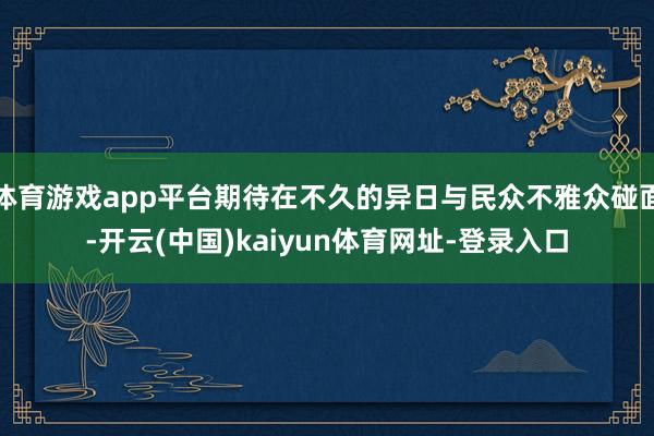 体育游戏app平台期待在不久的异日与民众不雅众碰面-开云(中国)kaiyun体育网址-登录入口