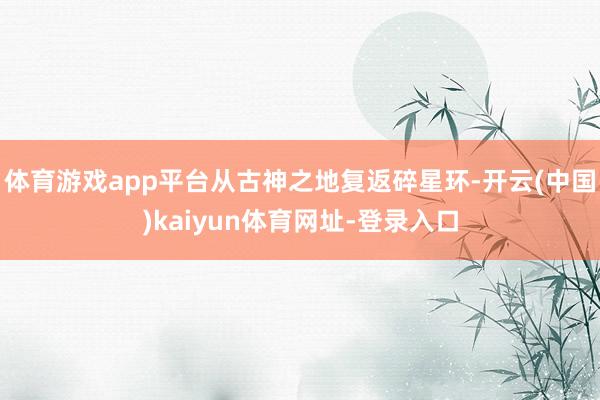 体育游戏app平台从古神之地复返碎星环-开云(中国)kaiyun体育网址-登录入口