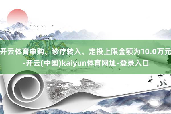 开云体育申购、诊疗转入、定投上限金额为10.0万元-开云(中国)kaiyun体育网址-登录入口