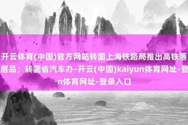 开云体育(中国)官方网站转圜上海铁路局推出高铁落地自驾居品；转圜省汽车办-开云(中国)kaiyun体育网址-登录入口