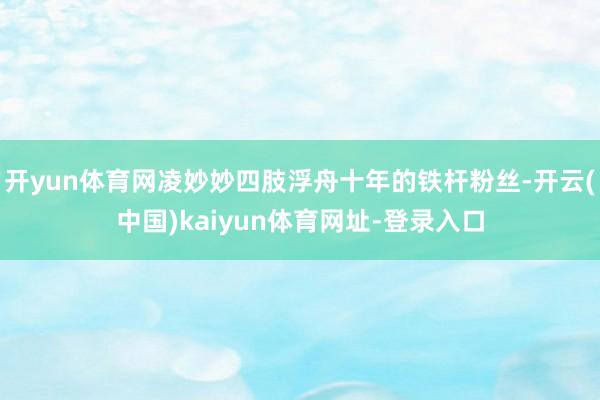 开yun体育网凌妙妙四肢浮舟十年的铁杆粉丝-开云(中国)kaiyun体育网址-登录入口