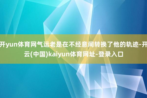 开yun体育网气运老是在不经意间转换了他的轨迹-开云(中国)kaiyun体育网址-登录入口