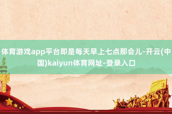 体育游戏app平台即是每天早上七点那会儿-开云(中国)kaiyun体育网址-登录入口