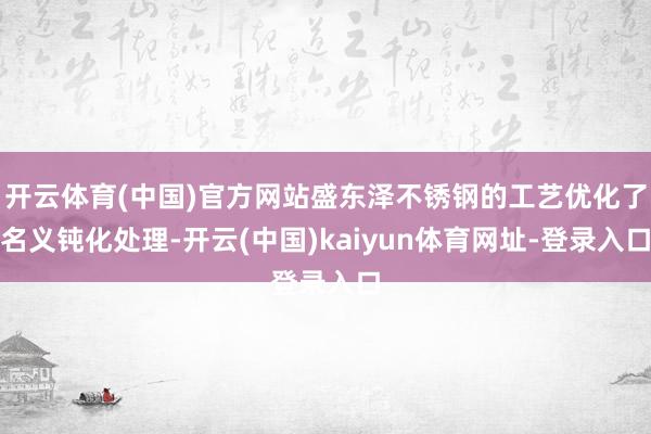 开云体育(中国)官方网站盛东泽不锈钢的工艺优化了名义钝化处理-开云(中国)kaiyun体育网址-登录入口