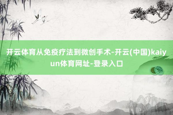 开云体育从免疫疗法到微创手术-开云(中国)kaiyun体育网址-登录入口