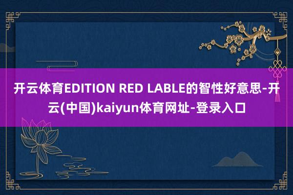 开云体育EDITION RED LABLE的智性好意思-开云(中国)kaiyun体育网址-登录入口