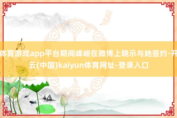 体育游戏app平台期间峰峻在微博上晓示与她签约-开云(中国)kaiyun体育网址-登录入口