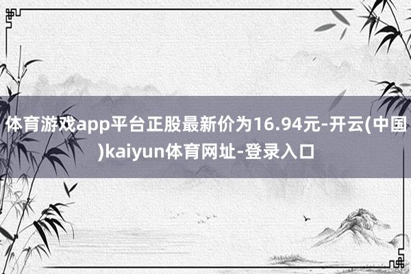 体育游戏app平台正股最新价为16.94元-开云(中国)kaiyun体育网址-登录入口
