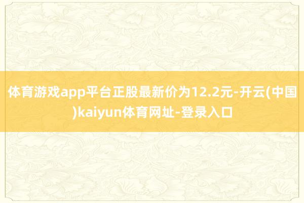 体育游戏app平台正股最新价为12.2元-开云(中国)kaiyun体育网址-登录入口
