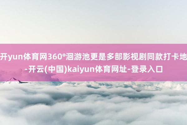 开yun体育网360°洄游池更是多部影视剧同款打卡地-开云(中国)kaiyun体育网址-登录入口