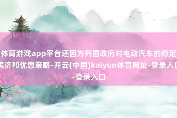 体育游戏app平台还因为列国政府对电动汽车的稳定赈济和优惠策略-开云(中国)kaiyun体育网址-登录入口