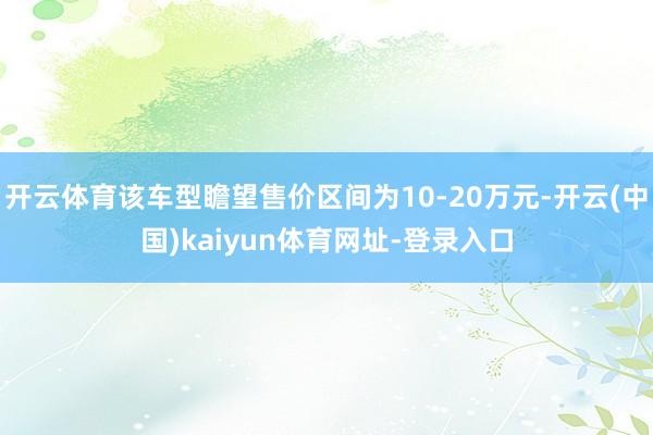 开云体育该车型瞻望售价区间为10-20万元-开云(中国)kaiyun体育网址-登录入口