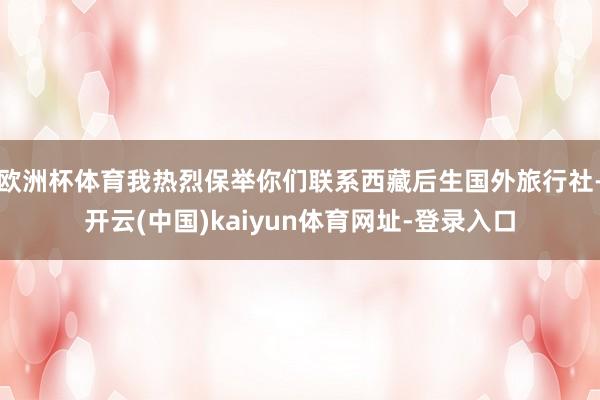 欧洲杯体育我热烈保举你们联系西藏后生国外旅行社-开云(中国)kaiyun体育网址-登录入口