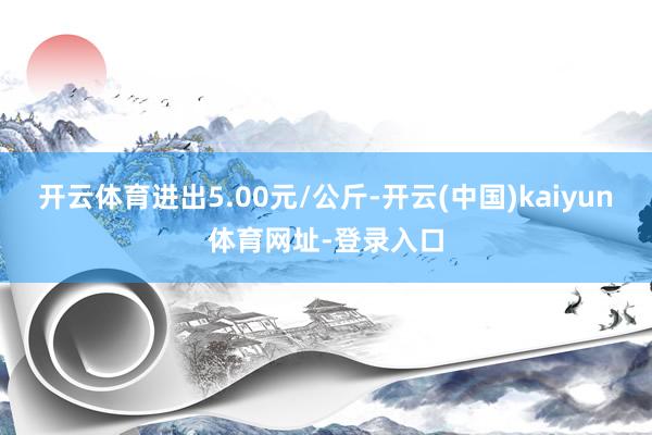 开云体育进出5.00元/公斤-开云(中国)kaiyun体育网址-登录入口