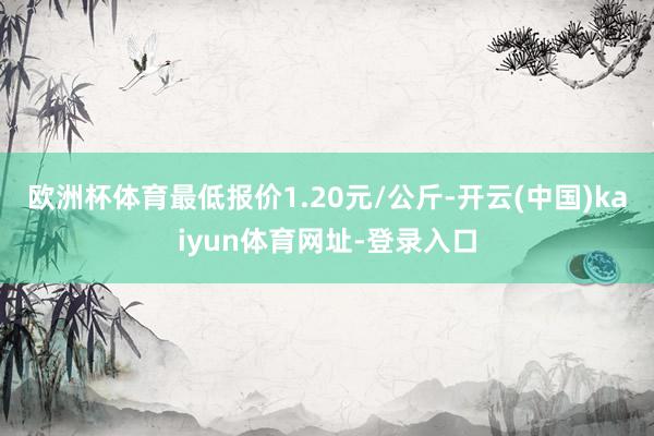 欧洲杯体育最低报价1.20元/公斤-开云(中国)kaiyun体育网址-登录入口
