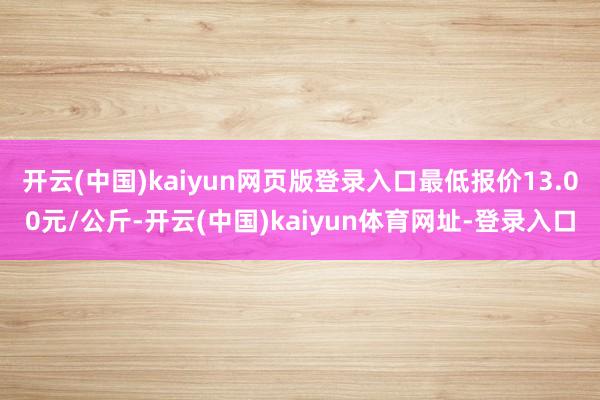 开云(中国)kaiyun网页版登录入口最低报价13.00元/公斤-开云(中国)kaiyun体育网址-登录入口