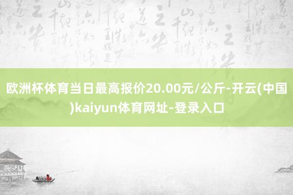 欧洲杯体育当日最高报价20.00元/公斤-开云(中国)kaiyun体育网址-登录入口