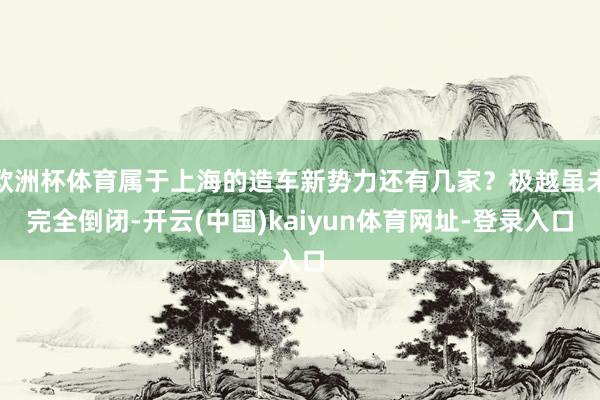 欧洲杯体育属于上海的造车新势力还有几家？极越虽未完全倒闭-开云(中国)kaiyun体育网址-登录入口