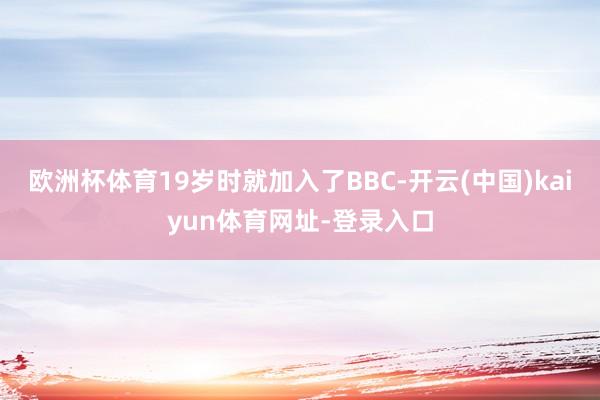 欧洲杯体育19岁时就加入了BBC-开云(中国)kaiyun体育网址-登录入口