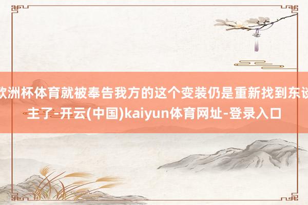 欧洲杯体育就被奉告我方的这个变装仍是重新找到东谈主了-开云(中国)kaiyun体育网址-登录入口