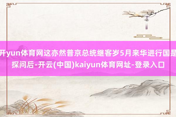 开yun体育网这亦然普京总统继客岁5月来华进行国是探问后-开云(中国)kaiyun体育网址-登录入口