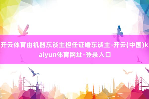 开云体育由机器东谈主担任证婚东谈主-开云(中国)kaiyun体育网址-登录入口