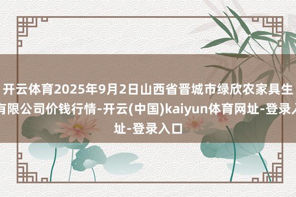 开云体育2025年9月2日山西省晋城市绿欣农家具生意有限公司价钱行情-开云(中国)kaiyun体育网址-登录入口