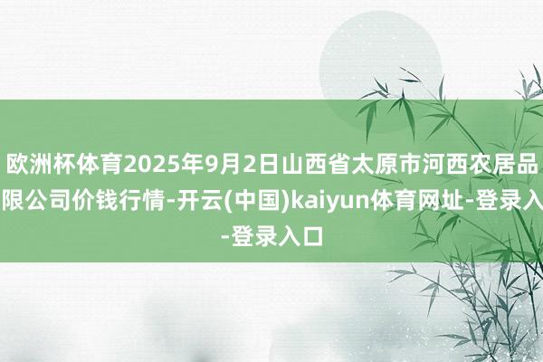 欧洲杯体育2025年9月2日山西省太原市河西农居品有限公司价钱行情-开云(中国)kaiyun体育网址-登录入口